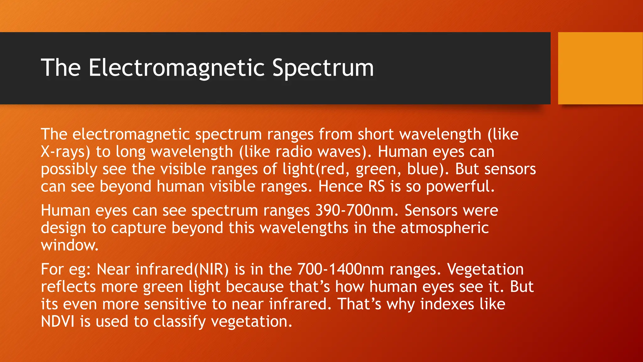 The Electromagnetic Spectrum
The electromagnetic spectrum ranges from short wavelength (like
X-rays) to long wavelength (like radio waves). Human eyes can
possibly see the visible ranges of light(red, green, blue). But sensors
can see beyond human visible ranges. Hence RS is so powerful.
Human eyes can see spectrum ranges 390-700nm. Sensors were
design to capture beyond this wavelengths in the atmospheric
window.
For eg: Near infrared(NIR) is in the 700-1400nm ranges. Vegetation
reflects more green light because that’s how human eyes see it. But
its even more sensitive to near infrared. That’s why indexes like
NDVI is used to classify vegetation.
 