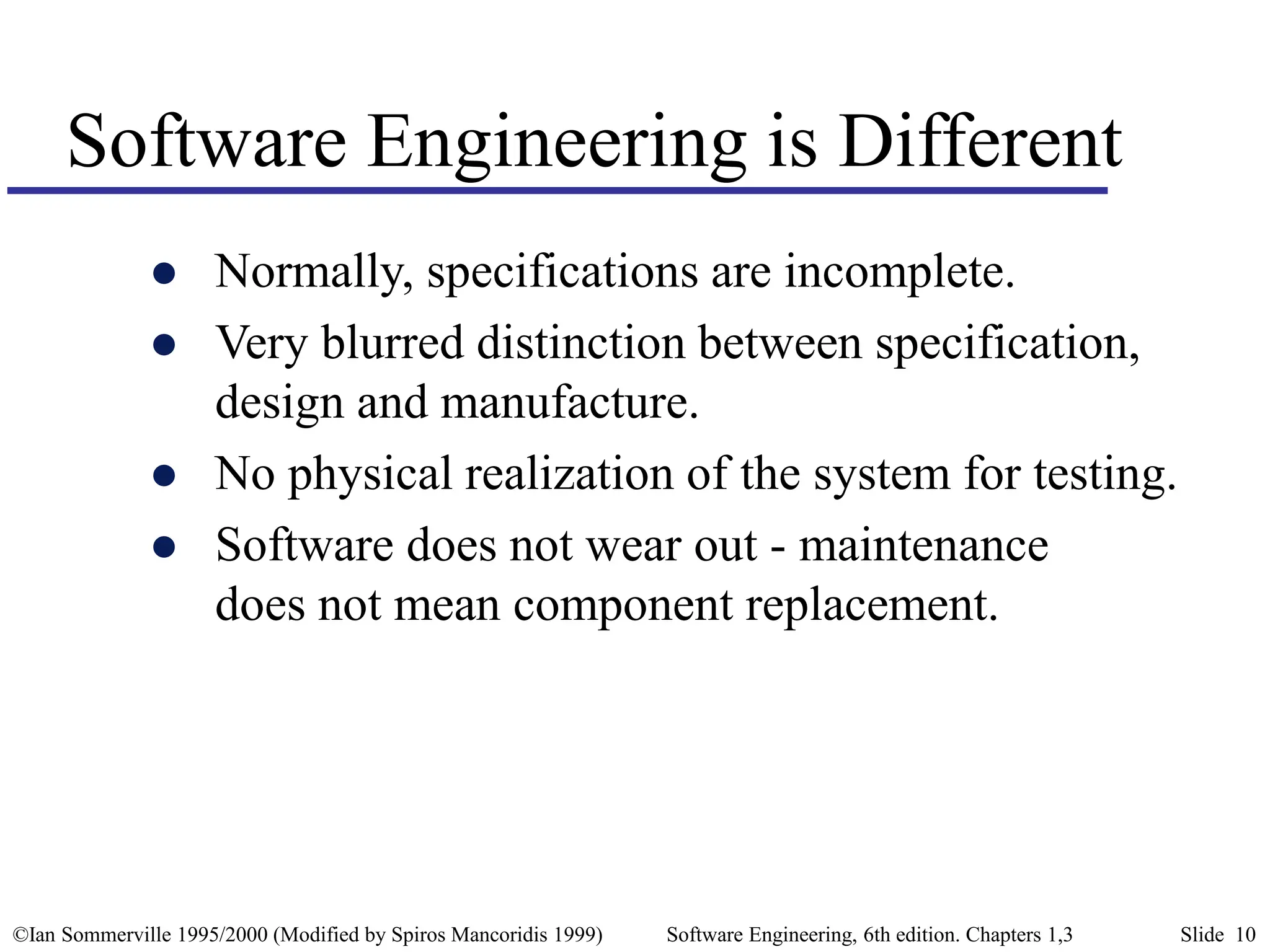 ©Ian Sommerville 1995/2000 (Modified by Spiros Mancoridis 1999) Software Engineering, 6th edition. Chapters 1,3 Slide 10
Software Engineering is Different
 Normally, specifications are incomplete.
 Very blurred distinction between specification,
design and manufacture.
 No physical realization of the system for testing.
 Software does not wear out - maintenance
does not mean component replacement.
 