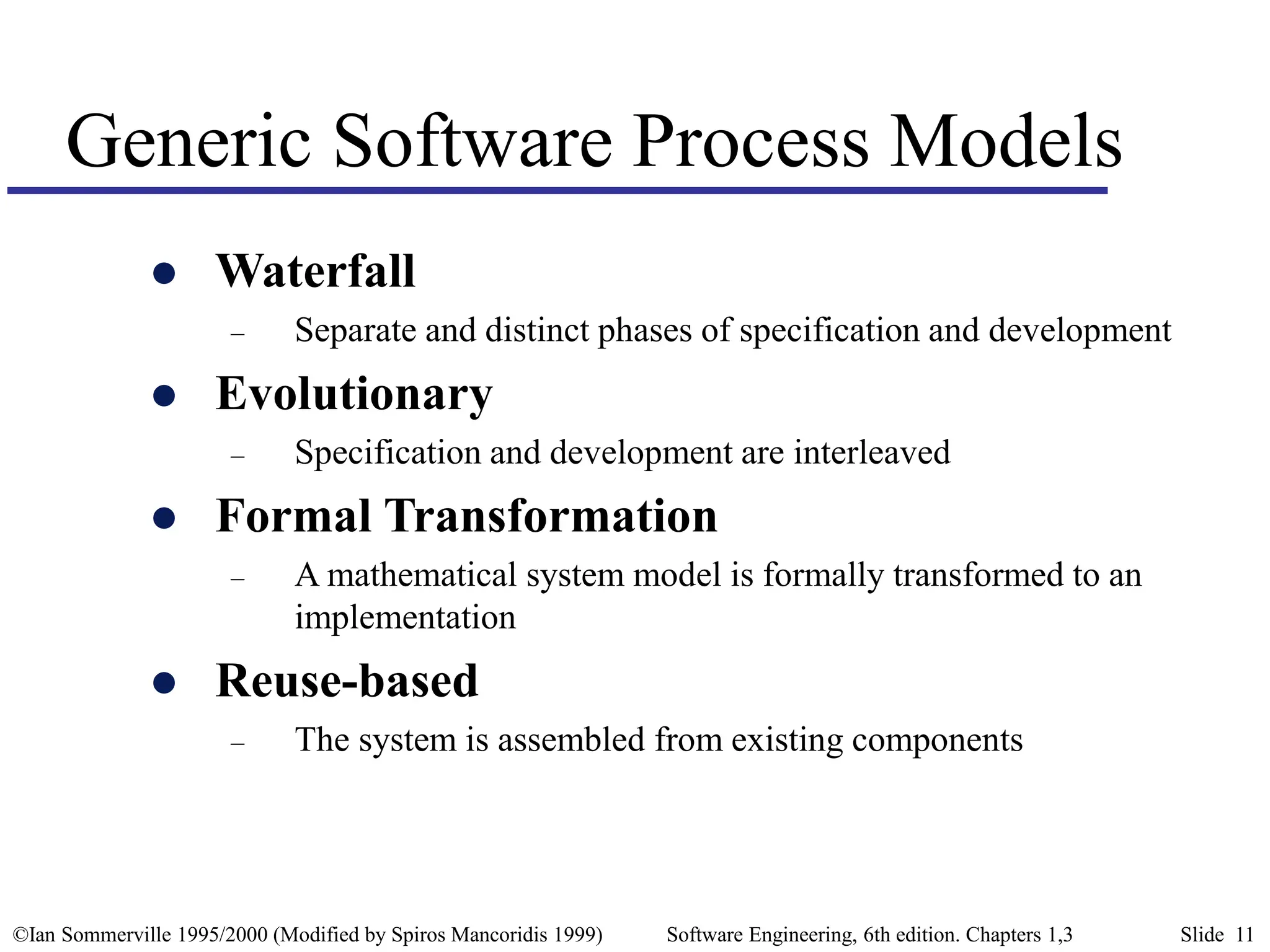 ©Ian Sommerville 1995/2000 (Modified by Spiros Mancoridis 1999) Software Engineering, 6th edition. Chapters 1,3 Slide 11
Generic Software Process Models
 Waterfall
– Separate and distinct phases of specification and development
 Evolutionary
– Specification and development are interleaved
 Formal Transformation
– A mathematical system model is formally transformed to an
implementation
 Reuse-based
– The system is assembled from existing components
 