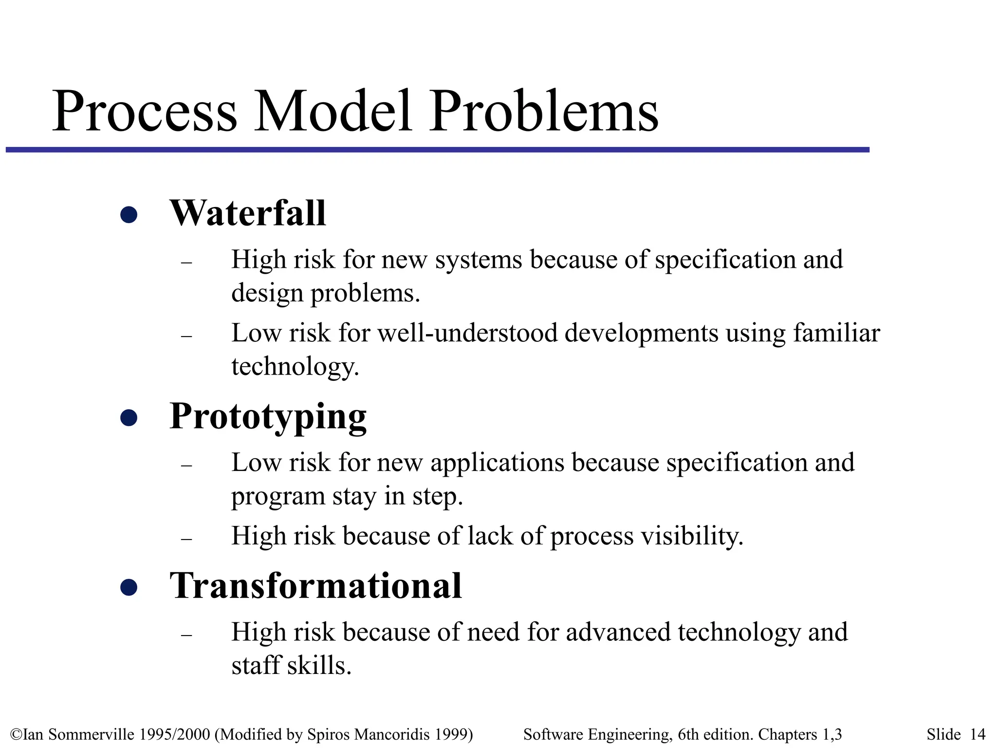 ©Ian Sommerville 1995/2000 (Modified by Spiros Mancoridis 1999) Software Engineering, 6th edition. Chapters 1,3 Slide 14
Process Model Problems
 Waterfall
– High risk for new systems because of specification and
design problems.
– Low risk for well-understood developments using familiar
technology.
 Prototyping
– Low risk for new applications because specification and
program stay in step.
– High risk because of lack of process visibility.
 Transformational
– High risk because of need for advanced technology and
staff skills.
 