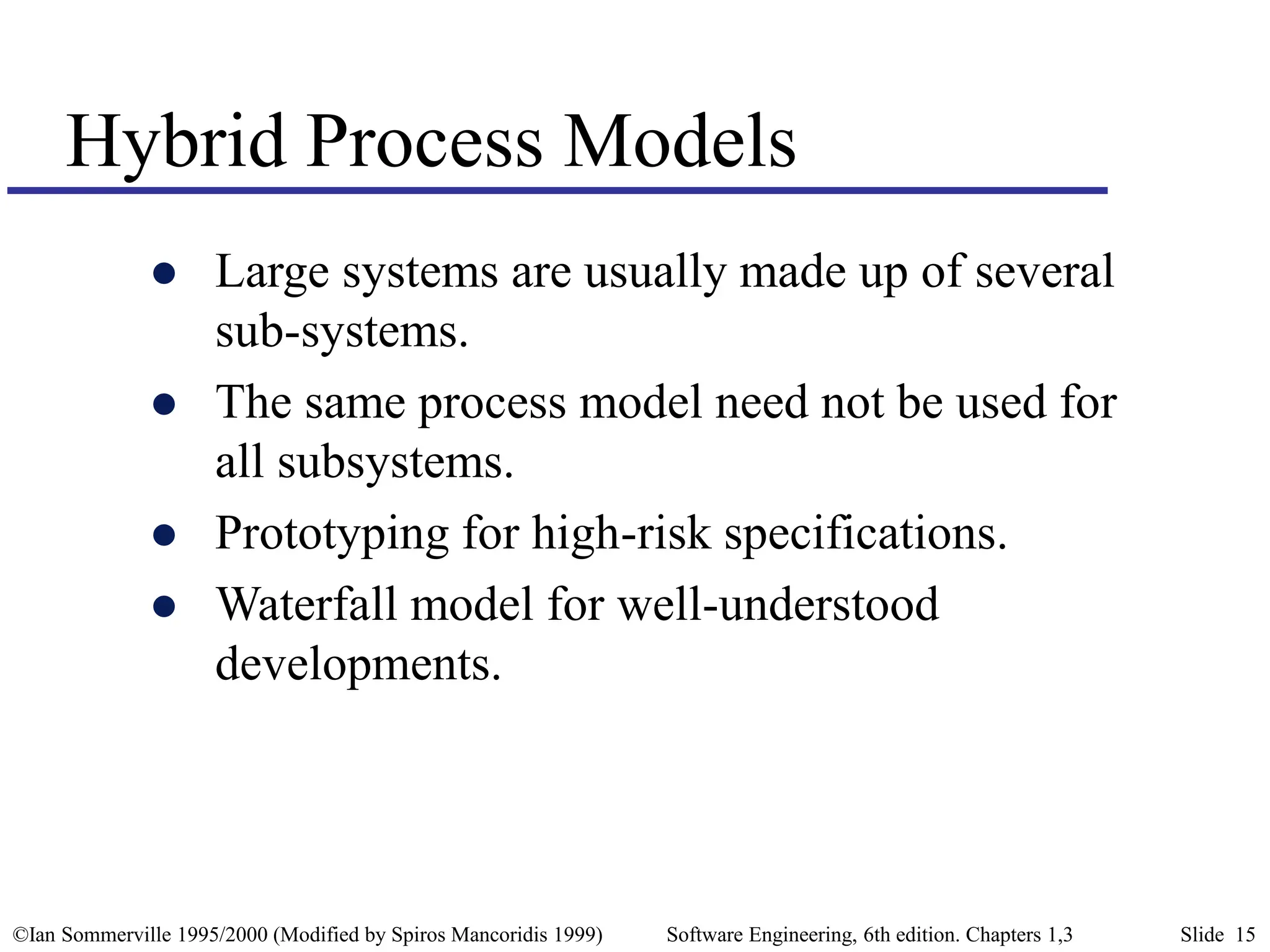 ©Ian Sommerville 1995/2000 (Modified by Spiros Mancoridis 1999) Software Engineering, 6th edition. Chapters 1,3 Slide 15
Hybrid Process Models
 Large systems are usually made up of several
sub-systems.
 The same process model need not be used for
all subsystems.
 Prototyping for high-risk specifications.
 Waterfall model for well-understood
developments.
 