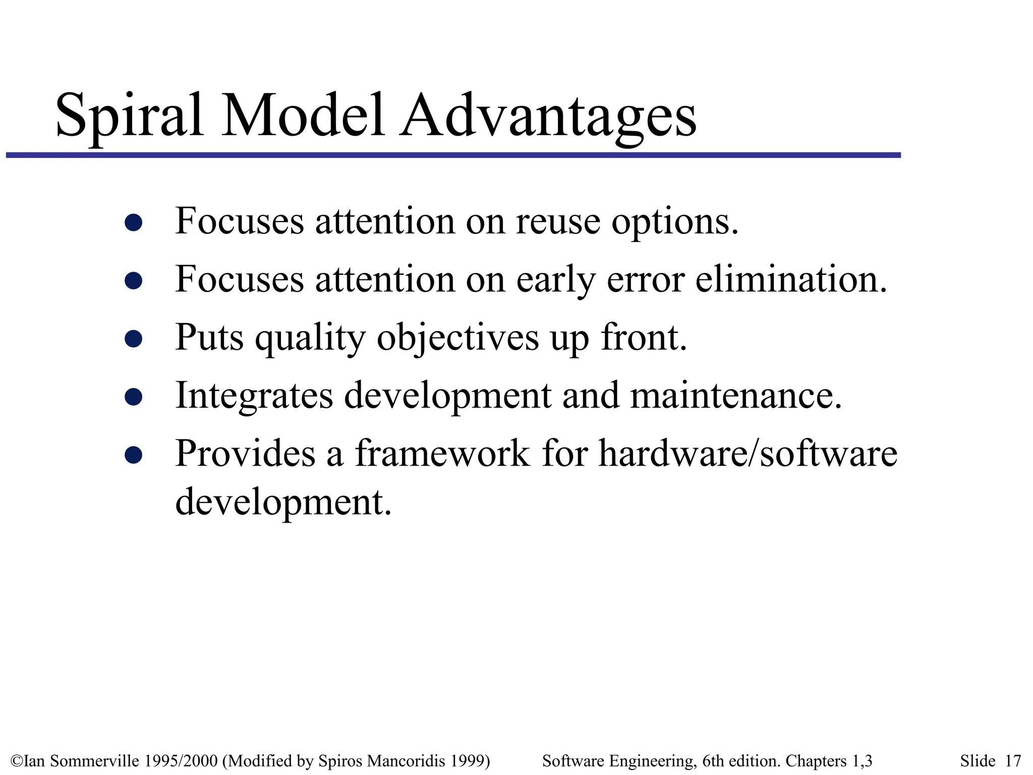 ©Ian Sommerville 1995/2000 (Modified by Spiros Mancoridis 1999) Software Engineering, 6th edition. Chapters 1,3 Slide 17
Spiral Model Advantages
 Focuses attention on reuse options.
 Focuses attention on early error elimination.
 Puts quality objectives up front.
 Integrates development and maintenance.
 Provides a framework for hardware/software
development.
 