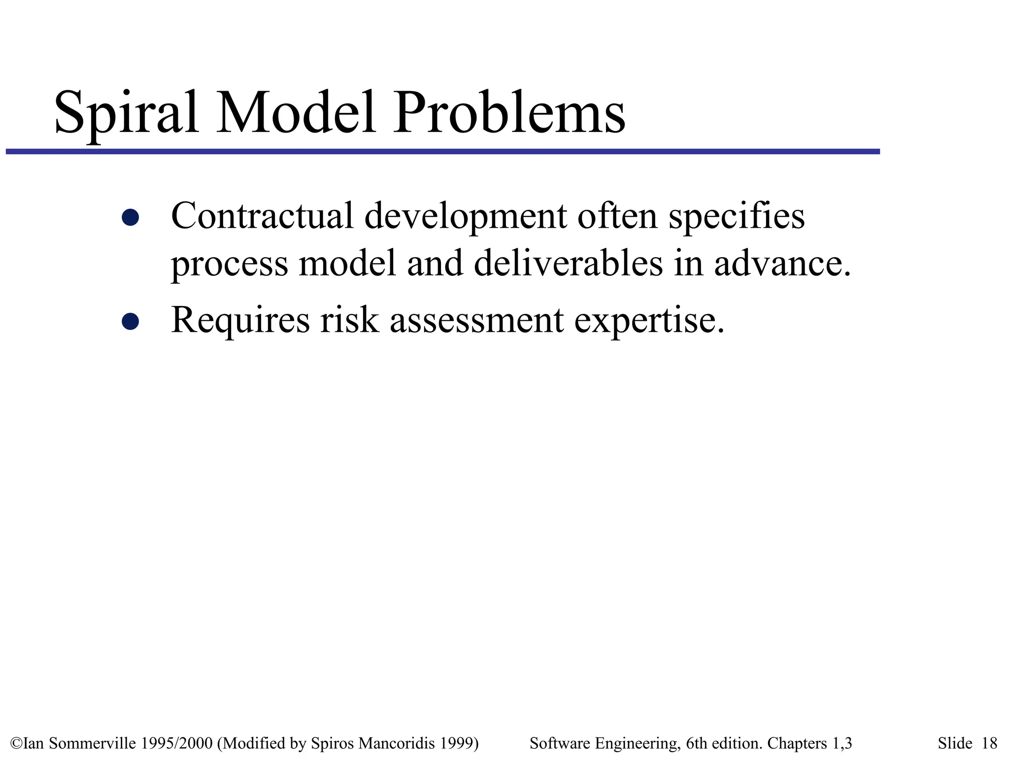 ©Ian Sommerville 1995/2000 (Modified by Spiros Mancoridis 1999) Software Engineering, 6th edition. Chapters 1,3 Slide 18
Spiral Model Problems
 Contractual development often specifies
process model and deliverables in advance.
 Requires risk assessment expertise.
 