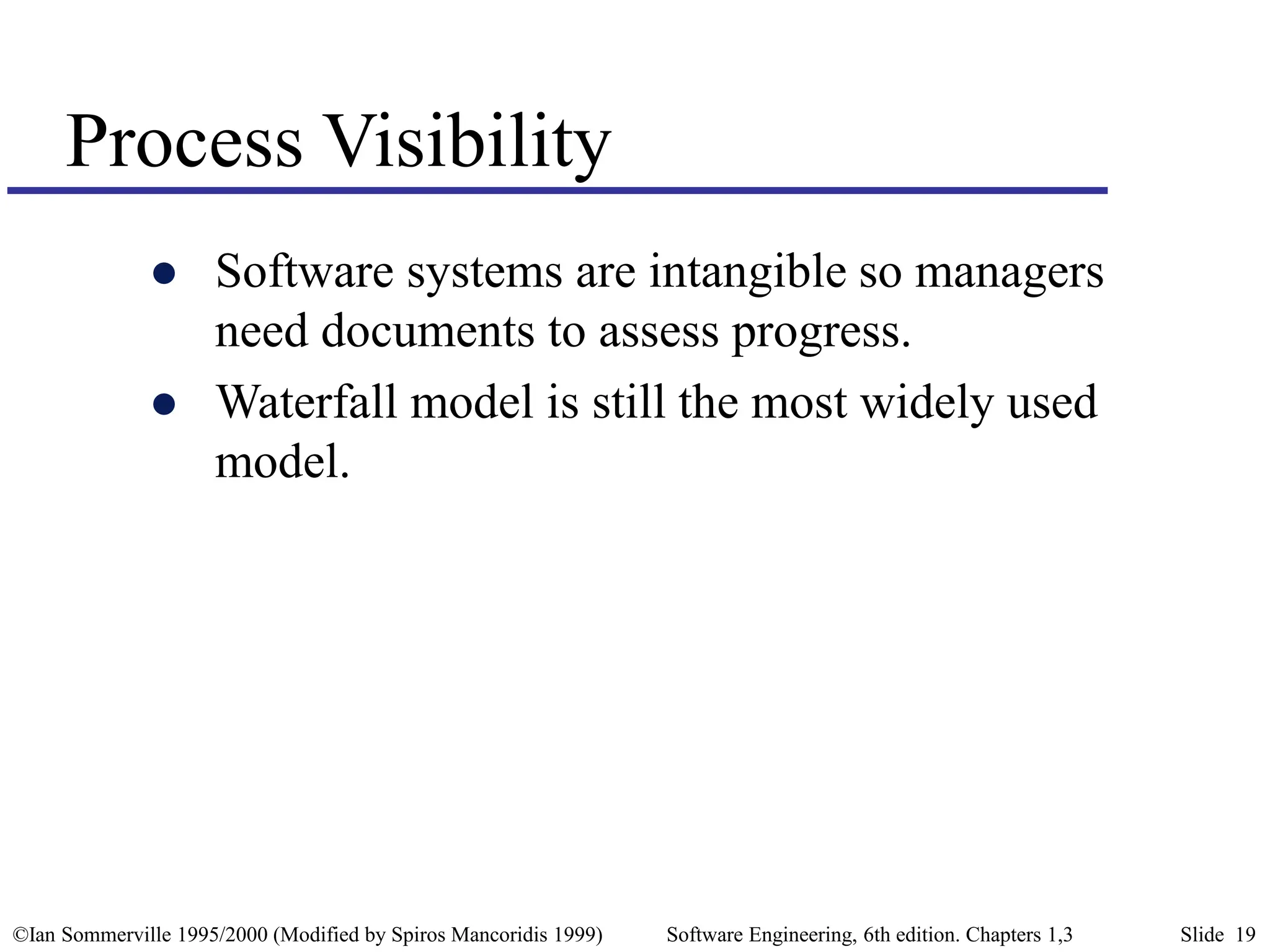©Ian Sommerville 1995/2000 (Modified by Spiros Mancoridis 1999) Software Engineering, 6th edition. Chapters 1,3 Slide 19
Process Visibility
 Software systems are intangible so managers
need documents to assess progress.
 Waterfall model is still the most widely used
model.
 