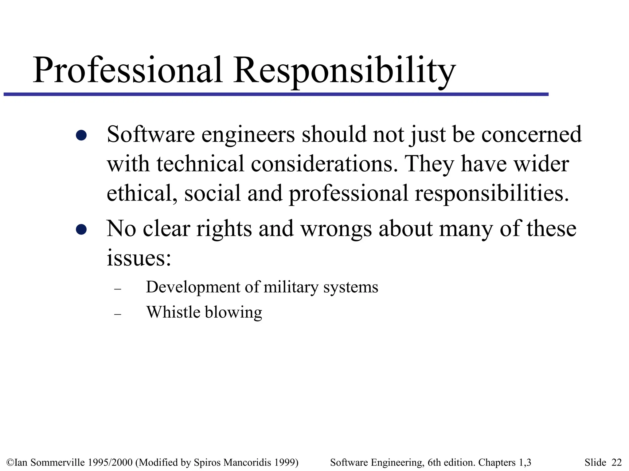 ©Ian Sommerville 1995/2000 (Modified by Spiros Mancoridis 1999) Software Engineering, 6th edition. Chapters 1,3 Slide 22
Professional Responsibility
 Software engineers should not just be concerned
with technical considerations. They have wider
ethical, social and professional responsibilities.
 No clear rights and wrongs about many of these
issues:
– Development of military systems
– Whistle blowing
 