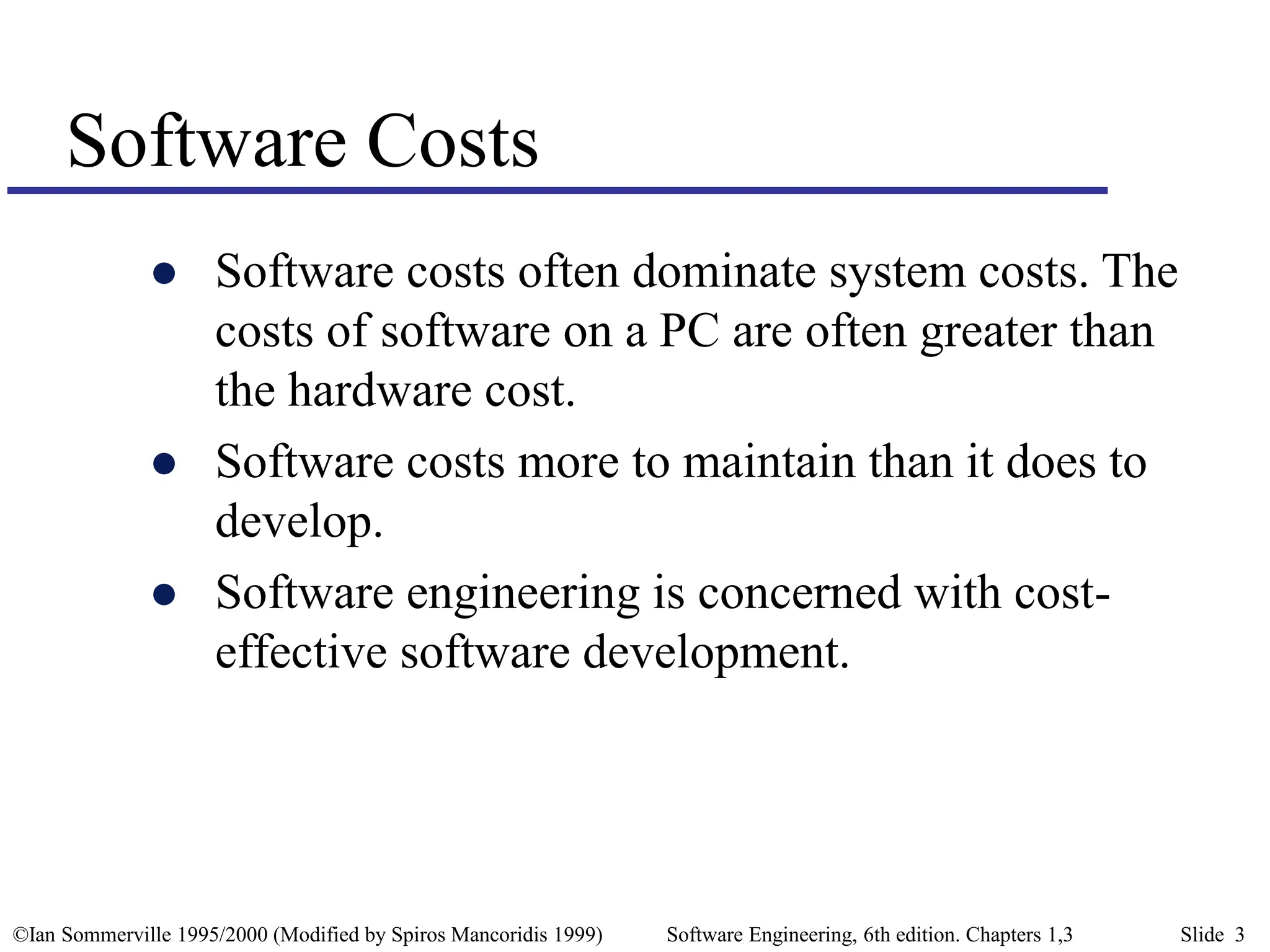 ©Ian Sommerville 1995/2000 (Modified by Spiros Mancoridis 1999) Software Engineering, 6th edition. Chapters 1,3 Slide 3
 Software costs often dominate system costs. The
costs of software on a PC are often greater than
the hardware cost.
 Software costs more to maintain than it does to
develop.
 Software engineering is concerned with cost-
effective software development.
Software Costs
 