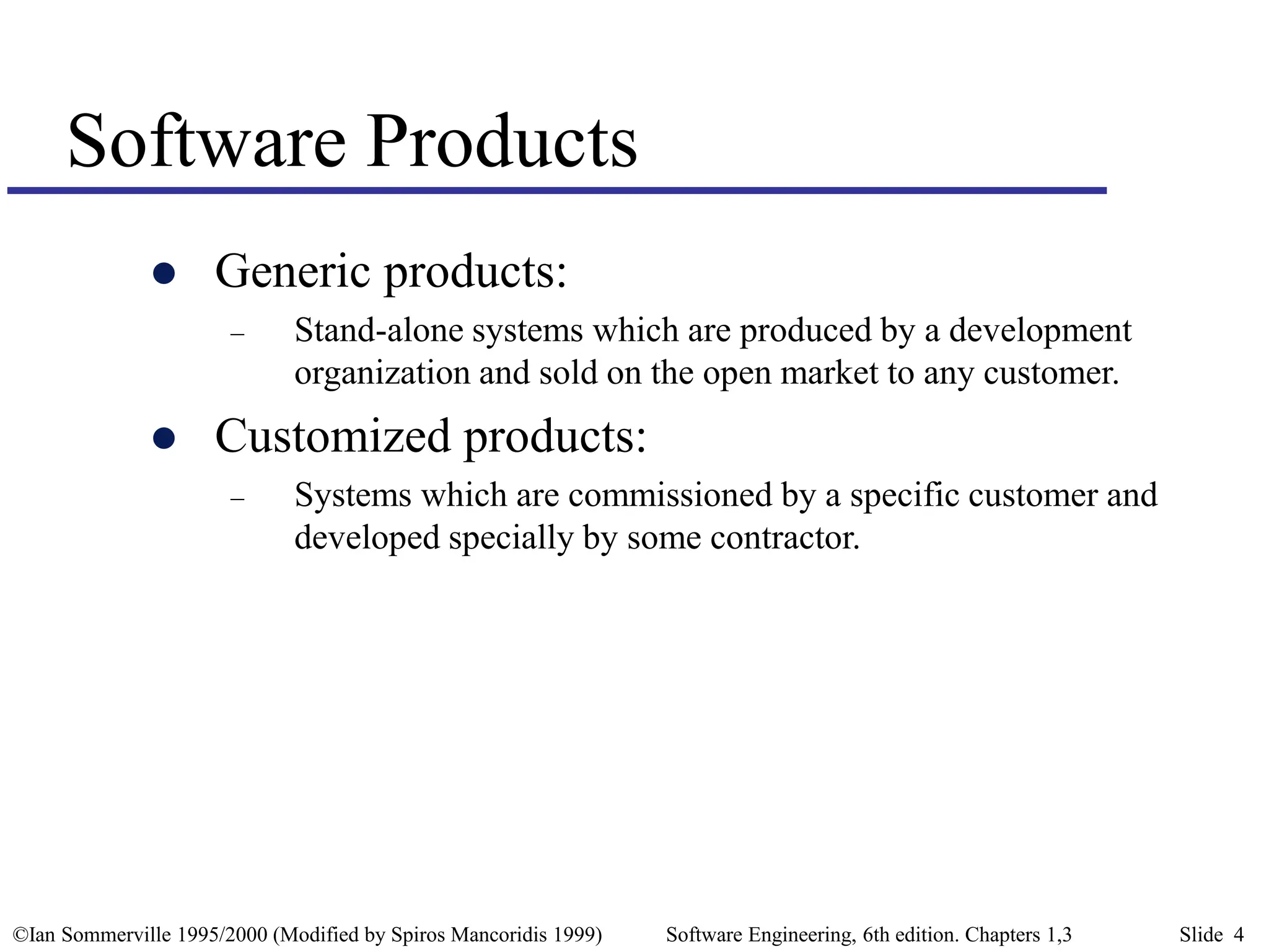 ©Ian Sommerville 1995/2000 (Modified by Spiros Mancoridis 1999) Software Engineering, 6th edition. Chapters 1,3 Slide 4
Software Products
 Generic products:
– Stand-alone systems which are produced by a development
organization and sold on the open market to any customer.
 Customized products:
– Systems which are commissioned by a specific customer and
developed specially by some contractor.
 