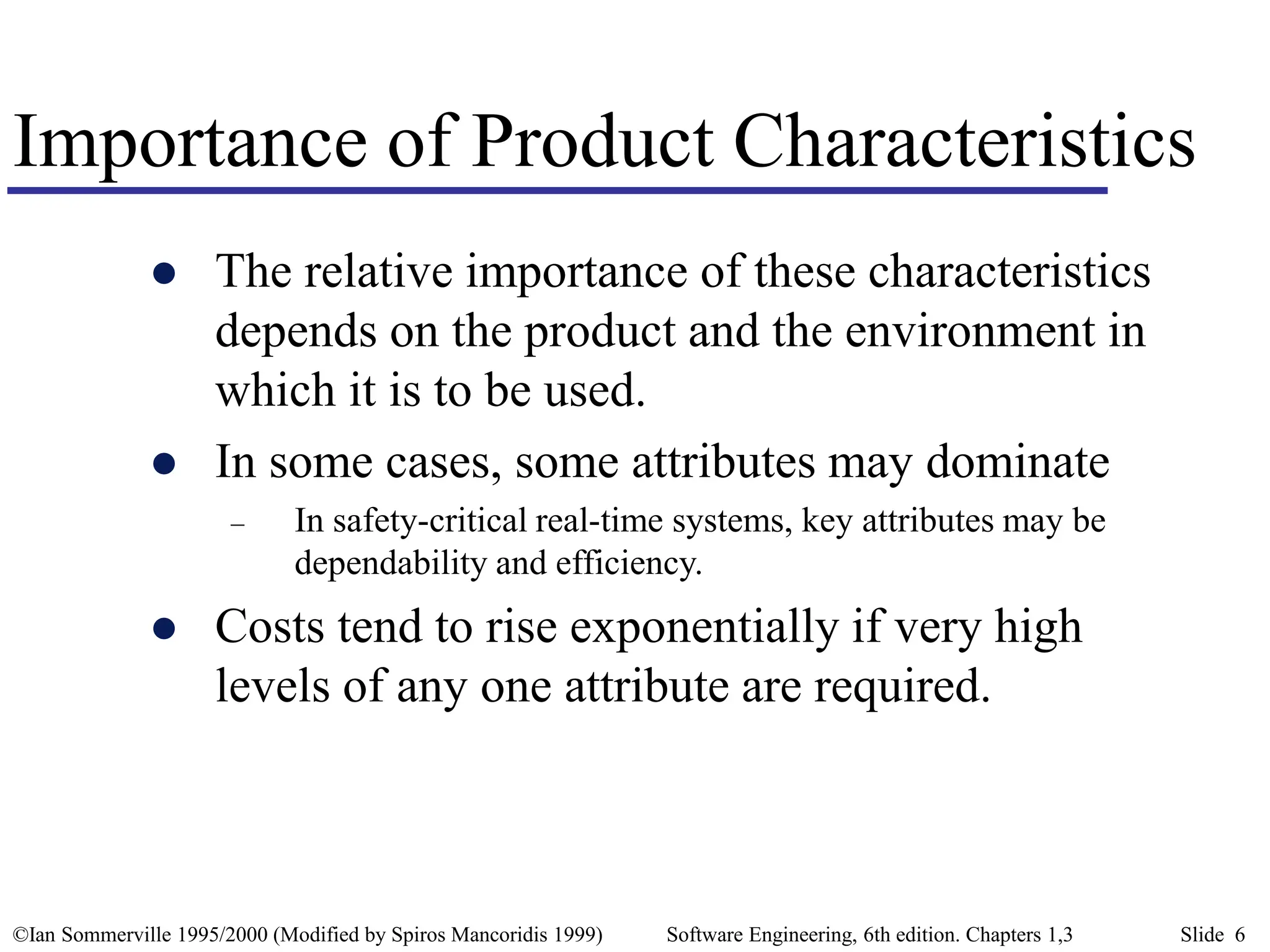 ©Ian Sommerville 1995/2000 (Modified by Spiros Mancoridis 1999) Software Engineering, 6th edition. Chapters 1,3 Slide 6
Importance of Product Characteristics
 The relative importance of these characteristics
depends on the product and the environment in
which it is to be used.
 In some cases, some attributes may dominate
– In safety-critical real-time systems, key attributes may be
dependability and efficiency.
 Costs tend to rise exponentially if very high
levels of any one attribute are required.
 