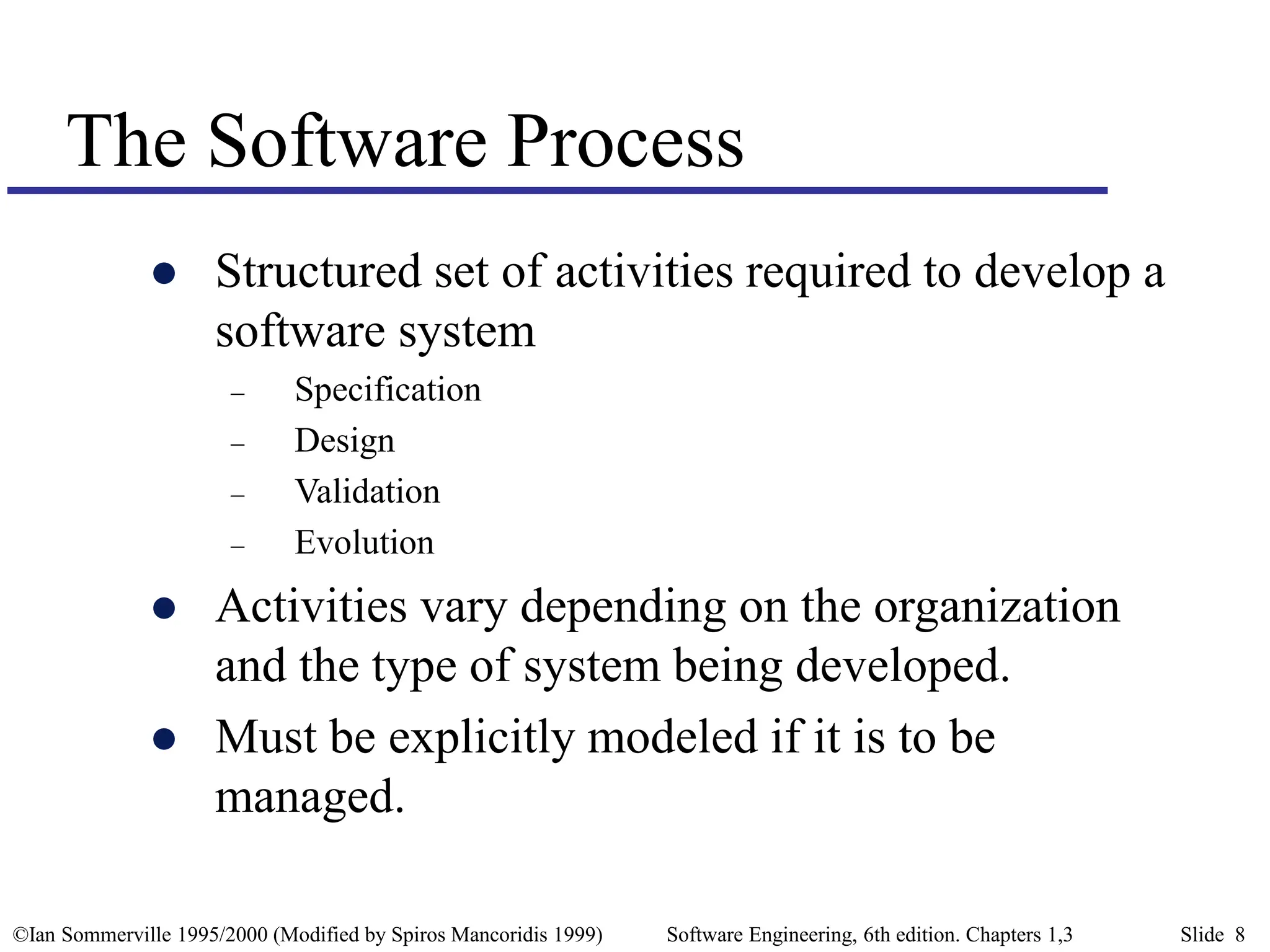 ©Ian Sommerville 1995/2000 (Modified by Spiros Mancoridis 1999) Software Engineering, 6th edition. Chapters 1,3 Slide 8
The Software Process
 Structured set of activities required to develop a
software system
– Specification
– Design
– Validation
– Evolution
 Activities vary depending on the organization
and the type of system being developed.
 Must be explicitly modeled if it is to be
managed.
 