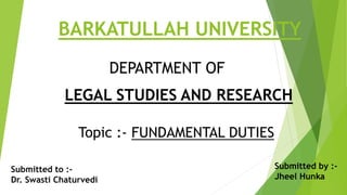 BARKATULLAH UNIVERSITY
Topic :- FUNDAMENTAL DUTIES
DEPARTMENT OF
LEGAL STUDIES AND RESEARCH
Submitted to :-
Dr. Swasti Chaturvedi
Submitted by :-
Jheel Hunka
 