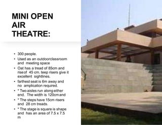 MINI OPEN
AIR
THEATRE:
• 300 people.
• Used as an outdoorclassroom
and meeting space
• Oat has a tread of 85cm and
riseof 45 cm. teep risers give it
excellent sightlines.
• farthest seat is 6m away and
no amplication required.
• * Two aisles run along either
end. The width is 120cm and
• * The steps have 15cm risers
and 28 cm treads.
• * The stage is square is shape
and has an area of 7.5 x 7.5
m
 