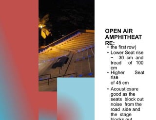 OPEN AIR
AMPHITHEAT
RE:
• the first row)
• Lower Seat rise
− 30 cm and
tread of 100
cm
• Higher Seat
rise
of 45 cm
• Acousticsare
good as the
seats block out
noise from the
road side and
the stage
 