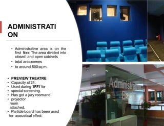 ADMINISTRATI
ON
• Administrative area is on the
first floor. The area divided into
closed and open cabinets
• total areacomes
• to around 500sq.m.
• PREVIEW THEATRE
• Capacity of24.
• Used during ‘IFFI’ for
• special screening.
• Has got a jury roomand
• projector
room
attached.
• Particle board has been used
for acoustical effect.
 