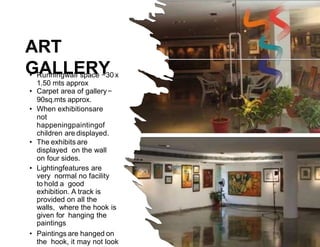 ART
GALLERY
• Runningwall space −30 x
1.50 mts approx
• Carpet area of gallery−
90sq.mts approx.
• When exhibitionsare
not
happeningpaintingof
children are displayed.
• The exhibits are
displayed on the wall
on four sides.
• Lightingfeatures are
very normal no facility
to hold a good
exhibition. A track is
provided on all the
walls, where the hook is
given for hanging the
paintings
• Paintings are hanged on
the hook, it may not look
 