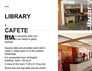 LIBRARY
,
CAFETE
RIA
Library is in proximity with mini
oat. Books are raked in glass
shelves
Square table are provided each with 4
seats 3 sides open in to the outdoor
landscape
It is accessible from all theatre
meeting room −45 sq.m
C area of the room 7.30 x 6.15 sq.mts
Room has one big table and six chairs
 