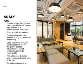 ANALY
SIS
• The layout and the building
zoning provided are Excellent
has brought in a
differentoverall treatment.
• Good acoustical treatment
• The flow of spaces has
resulted in a good built−open
relationship.
• Good use of site features
has successfully made
the public spaces
interestingby use of
sculptures, paintings,
seatings etc.
• The cafeteria is the most
active space with good view
to theriver.
• Vehicularand pedestrian
 