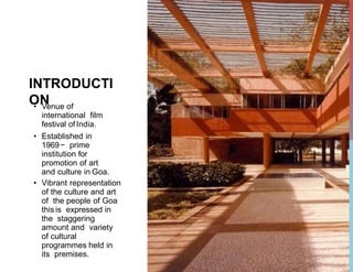 INTRODUCTI
ON
• Venue of
international film
festival ofIndia.
• Established in
1969− prime
institution for
promotion of art
and culture in Goa.
• Vibrant representation
of the culture and art
of the people of Goa
this is expressed in
the staggering
amount and variety
of cultural
programmes held in
its premises.
 