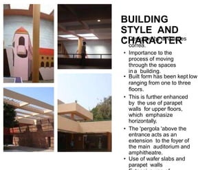 BUILDING
STYLE AND
CHARACTER
• Designed by ar.Charles
correa.
• Importance to the
process of moving
through the spaces
in a building.
• Built form has been kept low
ranging from one to three
floors.
• This is further enhanced
by the use of parapet
walls for upper floors,
which emphasize
horizontally.
• The 'pergola 'above the
entrance acts as an
extension to the foyer of
the main auditorium and
amphitheatre.
• Use of wafer slabs and
parapet walls
 