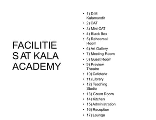 FACILITIE
SAT KALA
ACADEMY
• 1) D.M
Kalamandir
• 2) OAT
• 3) Mini OAT
• 4) Black Box
• 5) Rehearsal
Room
• 6) Art Gallery
• 7) Meeting Room
• 8) Guest Room
• 9) Preview
Theatre
• 10) Cafeteria
• 11) Library
• 12) Teaching
Studio
• 13) Green Room
• 14) Kitchen
• 15) Administration
• 16) Reception
• 17) Lounge
 