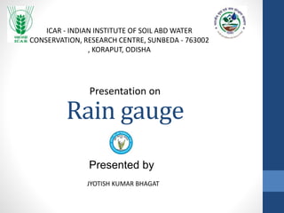Rain gauge
JYOTISH KUMAR BHAGAT
Presentation on
ICAR - INDIAN INSTITUTE OF SOIL ABD WATER
CONSERVATION, RESEARCH CENTRE, SUNBEDA - 763002
, KORAPUT, ODISHA
Presented by
 