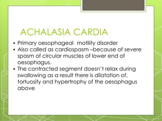 ACHALASIA CARDIA
▪ Primary oesophageal motility disorder
▪ Also called as cardiospasm –because of severe
spasm of circular muscles of lower end of
oesophagus.
▪ The contracted segment doesn’t relax during
swallowing as a result there is dilatation of,
tortuosity and hypertrophy of the oesophagus
above
 