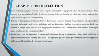 CHAPTER – 04 : REFLECTION
 I was fortunate enough to work on various projects, including BMT equipment, smart city administration. These
projects were not only beneficial for developing technical skills, but they also helped me gain a better understanding
of the practical aspects of civil engineering.
 But one of the highlights of the internship was the technical session by engineer Francis Yokobu. He explained new
emerging technologies and modern techniques such as 3D printing, Building Information Modeling (BIM), and
Internet of Things (IoT). This talk was engaging and informative, and I learned how these futuristic technologies
could revolutionize the construction industry.
 Furthermore, I had the opportunity to conduct an Unnat Bharat Survey in the Gangival village, which enabled me to
appreciate the challenges faced by rural India. This experience gave me an insight into the nation-building process,
as I witnessed firsthand the development of rural areas.
 