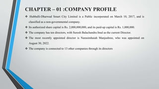 CHAPTER – 01 :COMPANY PROFILE
 Hubballi-Dharwad Smart City Limited is a Public incorporated on March 10, 2017, and is
classified as a non-governmental company.
 Its authorized share capital is Rs. 2,000,000,000, and its paid-up capital is Rs. 1,000,000.
 The company has ten directors, with Suresh Balachandra Itnal as the current Director.
 The most recently appointed director is Narasimhaiah Manjushree, who was appointed on
August 30, 2022.
 The company is connected to 13 other companies through its directors
 