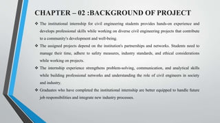 CHAPTER – 02 :BACKGROUND OF PROJECT
 The institutional internship for civil engineering students provides hands-on experience and
develops professional skills while working on diverse civil engineering projects that contribute
to a community's development and well-being.
 The assigned projects depend on the institution's partnerships and networks. Students need to
manage their time, adhere to safety measures, industry standards, and ethical considerations
while working on projects.
 The internship experience strengthens problem-solving, communication, and analytical skills
while building professional networks and understanding the role of civil engineers in society
and industry.
 Graduates who have completed the institutional internship are better equipped to handle future
job responsibilities and integrate new industry processes.
 