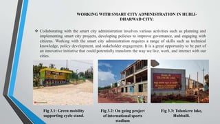 WORKING WITH SMART CITY ADMINISTRATION IN HUBLI-
DHARWAD CITY:
Fig 3.1: Green mobility
supporting cycle stand.
Fig 3.3: Tolankere lake,
Hubballi.
 Collaborating with the smart city administration involves various activities such as planning and
implementing smart city projects, developing policies to improve governance, and engaging with
citizens. Working with the smart city administration requires a range of skills such as technical
knowledge, policy development, and stakeholder engagement. It is a great opportunity to be part of
an innovative initiative that could potentially transform the way we live, work, and interact with our
cities.
Fig 3.2: On going project
of international sports
stadium
 
