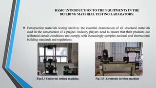 BASIC INTRODUCTION TO THE EQUIPMENTS IN THE
BUILDING MATERIAL TESTING LABARATORY:
 Construction materials testing involves the essential examination of all structural materials
used in the construction of a project. Industry players need to ensure that their products can
withstand certain conditions and comply with increasingly complex national and international
building standards and regulations.
Fig:3.4 Universal testing machine. Fig 3.5 :Electronic torsion machine
 