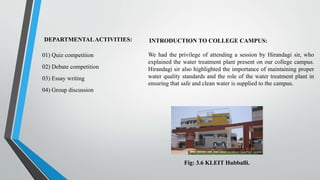 DEPARTMENTALACTIVITIES:
01) Quiz competition
02) Debate competition
03) Essay writing
04) Group discussion
INTRODUCTION TO COLLEGE CAMPUS:
We had the privilege of attending a session by Hirandagi sir, who
explained the water treatment plant present on our college campus.
Hirandagi sir also highlighted the importance of maintaining proper
water quality standards and the role of the water treatment plant in
ensuring that safe and clean water is supplied to the campus.
Fig: 3.6 KLEIT Hubballi.
 