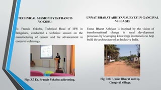 TECHNICAL SESSION BY Er.FRANCIS
YOKOBU:
Er. Francis Yokobu, Technical Head of ISW in
Bengaluru, conducted a technical session on the
manufacturing of cement and the advancement in
concrete technology.
UNNAT BHARAT ABHIYAN SURVEY IN GANGIVAL
VILLAGE:
Unnat Bharat Abhiyan is inspired by the vision of
transformational change in rural development
processes by leveraging knowledge institutions to help
build the architecture of an Inclusive India.
Fig: 3.7 Er. Francis Yokobu addressing.
.
Fig. 3.8: Unnat Bharat survey,
Gangival village.
 
