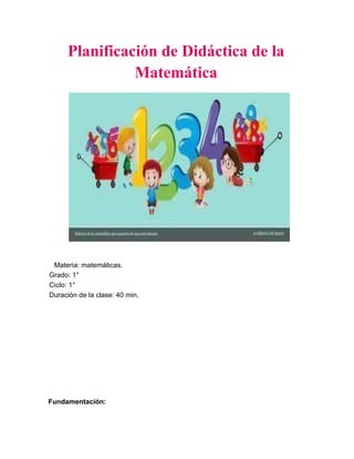 Planificación de Didáctica de la
Matemática
Materia: matemáticas.
Grado: 1°
Ciclo: 1°
Duración de la clase: 40 min.
Fundamentación:
 