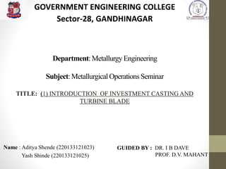 Department: Metallurgy Engineering
Subject: Metallurgical Operations Seminar
TITLE: (1) INTRODUCTION OF INVESTMENT CASTING AND
TURBINE BLADE
Name : Aditya Shende (220133121023)
Yash Shinde (220133121025)
GOVERNMENT ENGINEERING COLLEGE
Sector-28, GANDHINAGAR
GUIDED BY : DR. I B DAVE
PROF. D.V. MAHANT
 