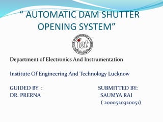 “ AUTOMATIC DAM SHUTTER
OPENING SYSTEM”
Department of Electronics And Instrumentation
Institute Of Engineering And Technology Lucknow
GUIDED BY : SUBMITTED BY:
DR. PRERNA SAUMYA RAI
( 2000520320051)
 
