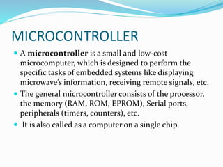 MICROCONTROLLER
 A microcontroller is a small and low-cost
microcomputer, which is designed to perform the
specific tasks of embedded systems like displaying
microwave’s information, receiving remote signals, etc.
 The general microcontroller consists of the processor,
the memory (RAM, ROM, EPROM), Serial ports,
peripherals (timers, counters), etc.
 It is also called as a computer on a single chip.
 