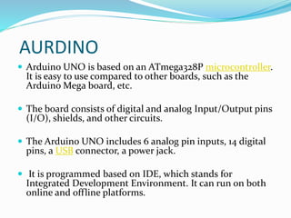 AURDINO
 Arduino UNO is based on an ATmega328P microcontroller.
It is easy to use compared to other boards, such as the
Arduino Mega board, etc.
 The board consists of digital and analog Input/Output pins
(I/O), shields, and other circuits.
 The Arduino UNO includes 6 analog pin inputs, 14 digital
pins, a USB connector, a power jack.
 It is programmed based on IDE, which stands for
Integrated Development Environment. It can run on both
online and offline platforms.
 