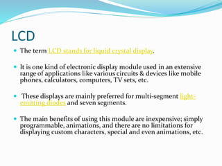 LCD
 The term LCD stands for liquid crystal display.
 It is one kind of electronic display module used in an extensive
range of applications like various circuits & devices like mobile
phones, calculators, computers, TV sets, etc.
 These displays are mainly preferred for multi-segment light-
emitting diodes and seven segments.
 The main benefits of using this module are inexpensive; simply
programmable, animations, and there are no limitations for
displaying custom characters, special and even animations, etc.
 