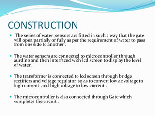 CONSTRUCTION
 The series of water sensors are fitted in such a way that the gate
will open partially or fully as per the requirement of water to pass
from one side to another .
 The water sensors are connected to microcontroller through
aurdino and then interfaced with lcd screen to display the level
of water .
 The transformer is connected to lcd screen through bridge
rectifiers and voltage regulator so as to convert low ac voltage to
high current and high voltage to low current .
 The microcontroller is also connected through Gate which
completes the circuit .
 