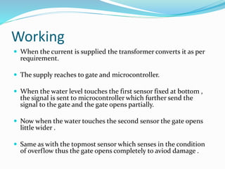 Working
 When the current is supplied the transformer converts it as per
requirement.
 The supply reaches to gate and microcontroller.
 When the water level touches the first sensor fixed at bottom ,
the signal is sent to microcontroller which further send the
signal to the gate and the gate opens partially.
 Now when the water touches the second sensor the gate opens
little wider .
 Same as with the topmost sensor which senses in the condition
of overflow thus the gate opens completely to aviod damage .
 