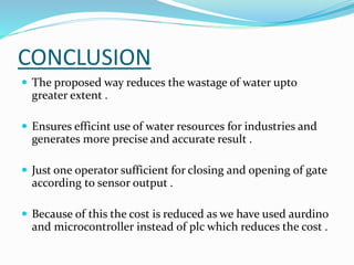 CONCLUSION
 The proposed way reduces the wastage of water upto
greater extent .
 Ensures efficint use of water resources for industries and
generates more precise and accurate result .
 Just one operator sufficient for closing and opening of gate
according to sensor output .
 Because of this the cost is reduced as we have used aurdino
and microcontroller instead of plc which reduces the cost .
 