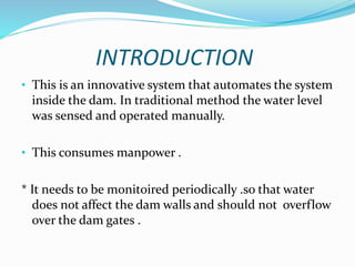 INTRODUCTION
• This is an innovative system that automates the system
inside the dam. In traditional method the water level
was sensed and operated manually.
• This consumes manpower .
* It needs to be monitoired periodically .so that water
does not affect the dam walls and should not overflow
over the dam gates .
 