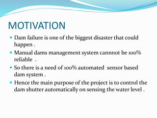 MOTIVATION
 Dam failure is one of the biggest disaster that could
happen .
 Manual dams management system cannnot be 100%
reliable .
 So there is a need of 100% automated sensor based
dam system .
 Hence the main purpose of the project is to control the
dam shutter automatically on sensing the water level .
 