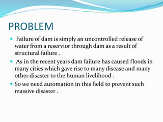 PROBLEM
 Failure of dam is simply an uncontrolled release of
water from a reservior through dam as a result of
structural failure .
 As in the recent years dam failure has caused floods in
many cities which gave rise to many disease and many
other disaster to the human livelihood .
 So we need automation in this field to prevent such
massive disaster .
 