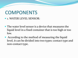 COMPONENTS
 1. WATER LEVEL SENSOR:
 The water level sensor is a device that measures the
liquid level in a fixed container that is too high or too
low.
 According to the method of measuring the liquid
level, it can be divided into two types: contact type and
non-contact type.
 