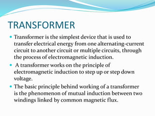 TRANSFORMER
 Transformer is the simplest device that is used to
transfer electrical energy from one alternating-current
circuit to another circuit or multiple circuits, through
the process of electromagnetic induction.
 A transformer works on the principle of
electromagnetic induction to step up or step down
voltage.
 The basic principle behind working of a transformer
is the phenomenon of mutual induction between two
windings linked by common magnetic flux.
 