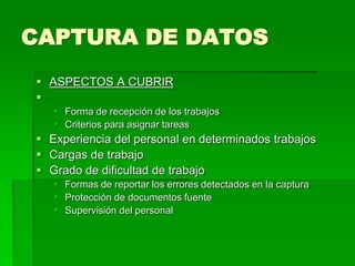 CAPTURA DE DATOS
 ASPECTOS A CUBRIR

 Forma de recepción de los trabajos
 Criterios para asignar tareas
 Experiencia del personal en determinados trabajos
 Cargas de trabajo
 Grado de dificultad de trabajo
 Formas de reportar los errores detectados en la captura
 Protección de documentos fuente
 Supervisión del personal
 