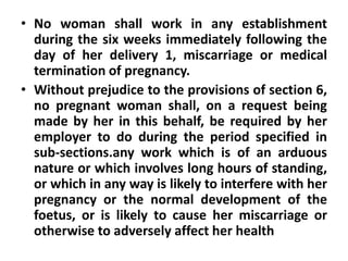 • No woman shall work in any establishment
during the six weeks immediately following the
day of her delivery 1, miscarriage or medical
termination of pregnancy.
• Without prejudice to the provisions of section 6,
no pregnant woman shall, on a request being
made by her in this behalf, be required by her
employer to do during the period specified in
sub-sections.any work which is of an arduous
nature or which involves long hours of standing,
or which in any way is likely to interfere with her
pregnancy or the normal development of the
foetus, or is likely to cause her miscarriage or
otherwise to adversely affect her health
 