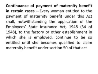 Continuance of payment of maternity benefit
in certain cases.—Every woman entitled to the
payment of maternity benefit under this Act
shall, notwithstanding the application of the
Employees’ State Insurance Act, 1948 (34 of
1948), to the factory or other establishment in
which she is employed, continue to be so
entitled until she becomes qualified to claim
maternity benefit under section 50 of that act
 