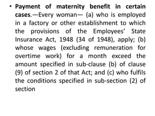 • Payment of maternity benefit in certain
cases.—Every woman— (a) who is employed
in a factory or other establishment to which
the provisions of the Employees’ State
Insurance Act, 1948 (34 of 1948), apply; (b)
whose wages (excluding remuneration for
overtime work) for a month exceed the
amount specified in sub-clause (b) of clause
(9) of section 2 of that Act; and (c) who fulfils
the conditions specified in sub-section (2) of
section
 